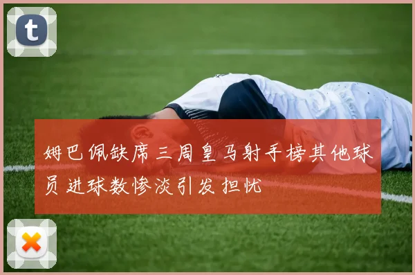 姆巴佩缺席三周皇马射手榜其他球员进球数惨淡引发担忧