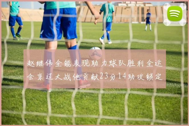 赵继伟全能表现助力球队胜利全运会京辽大战他贡献23分14助攻锁定胜局