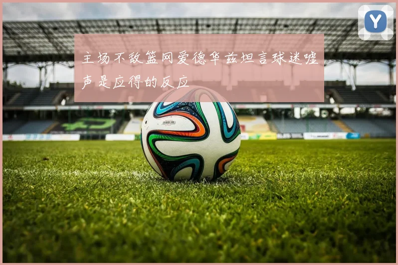 主场不敌篮网爱德华兹坦言球迷嘘声是应得的反应