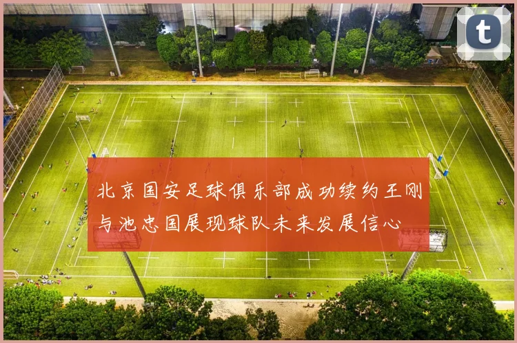 北京国安足球俱乐部成功续约王刚与池忠国展现球队未来发展信心