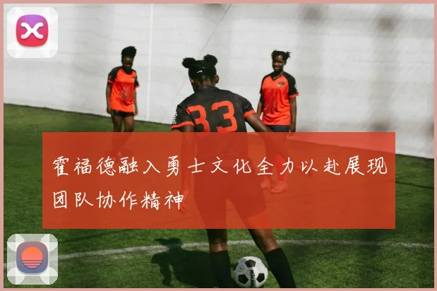 霍福德融入勇士文化全力以赴展现团队协作精神