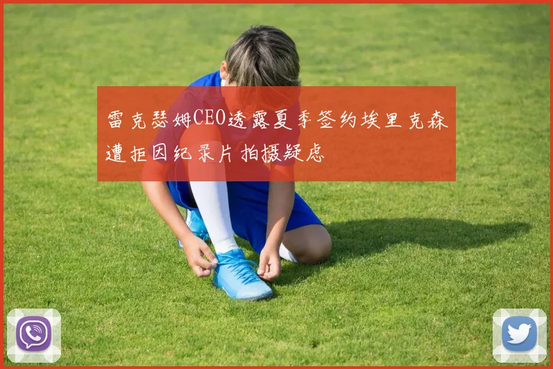 雷克瑟姆CEO透露夏季签约埃里克森遭拒因纪录片拍摄疑虑