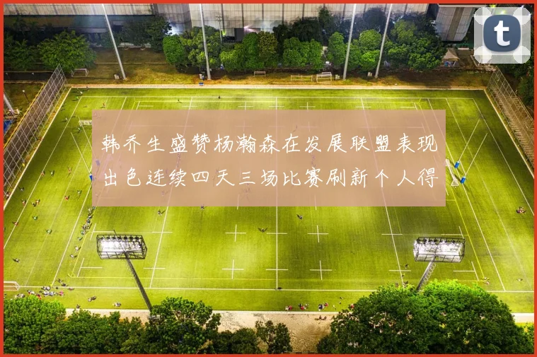 韩乔生盛赞杨瀚森在发展联盟表现出色连续四天三场比赛刷新个人得分与篮板纪录