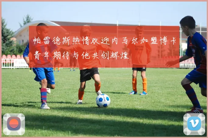 帕雷德斯热情欢迎内马尔加盟博卡青年期待与他共创辉煌