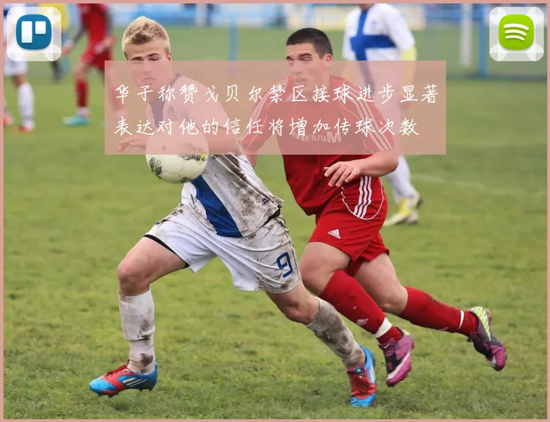 华子称赞戈贝尔禁区接球进步显著表达对他的信任将增加传球次数