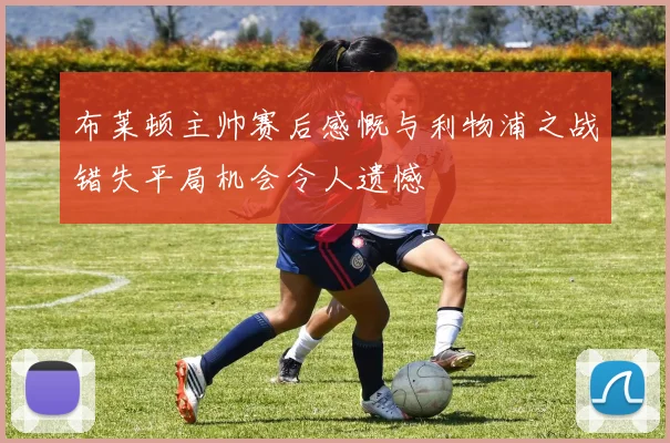 布莱顿主帅赛后感慨与利物浦之战错失平局机会令人遗憾