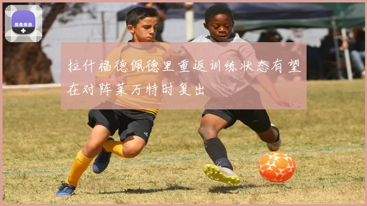 拉什福德佩德里重返训练状态有望在对阵莱万特时复出