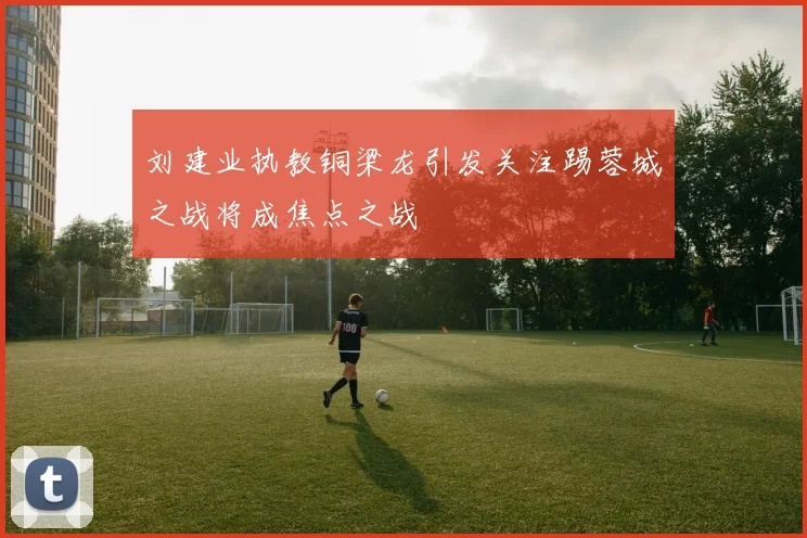 刘建业执教铜梁龙引发关注踢蓉城之战将成焦点之战