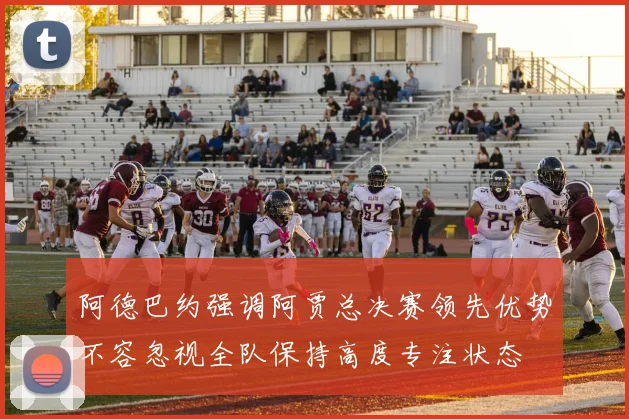 阿德巴约强调阿贾总决赛领先优势不容忽视全队保持高度专注状态