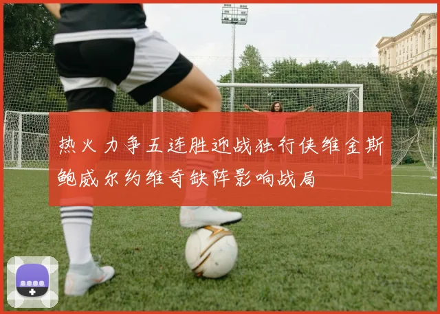 热火力争五连胜迎战独行侠维金斯鲍威尔约维奇缺阵影响战局
