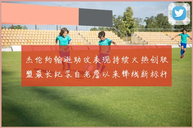 杰伦约翰逊助攻表现持续火热创联盟最长纪录自老詹以来锋线新标杆