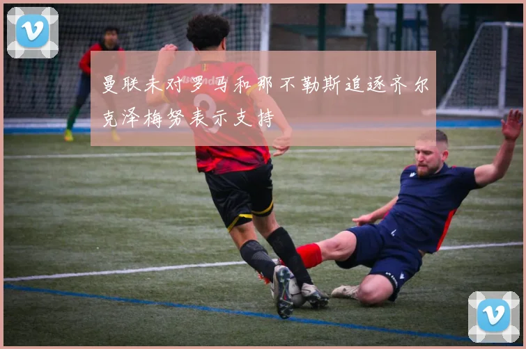 曼联未对罗马和那不勒斯追逐齐尔克泽梅努表示支持