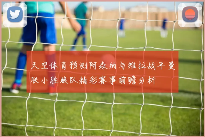 天空体育预测阿森纳与维拉战平曼联小胜狼队精彩赛事前瞻分析