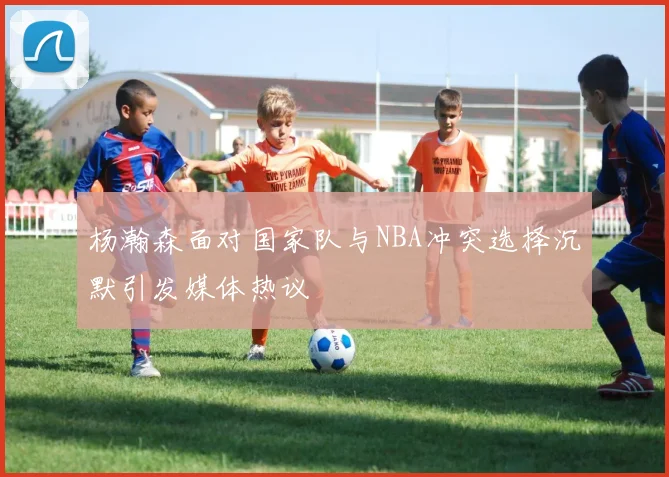 杨瀚森面对国家队与NBA冲突选择沉默引发媒体热议