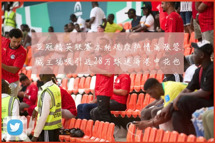 亚冠精英联赛本轮观众热情高涨蓉城主场吸引近28万球迷海港申花也超万人到场