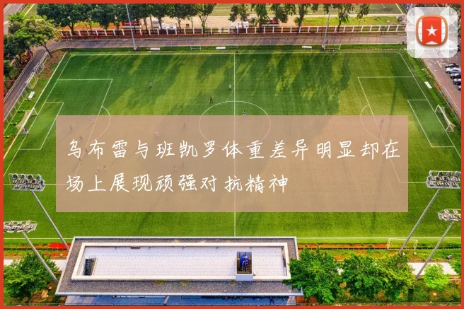 乌布雷与班凯罗体重差异明显却在场上展现顽强对抗精神