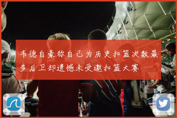 韦德自豪称自己为历史扣篮次数最多后卫却遗憾未受邀扣篮大赛