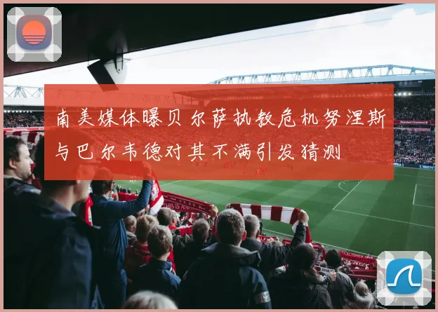 南美媒体曝贝尔萨执教危机努涅斯与巴尔韦德对其不满引发猜测
